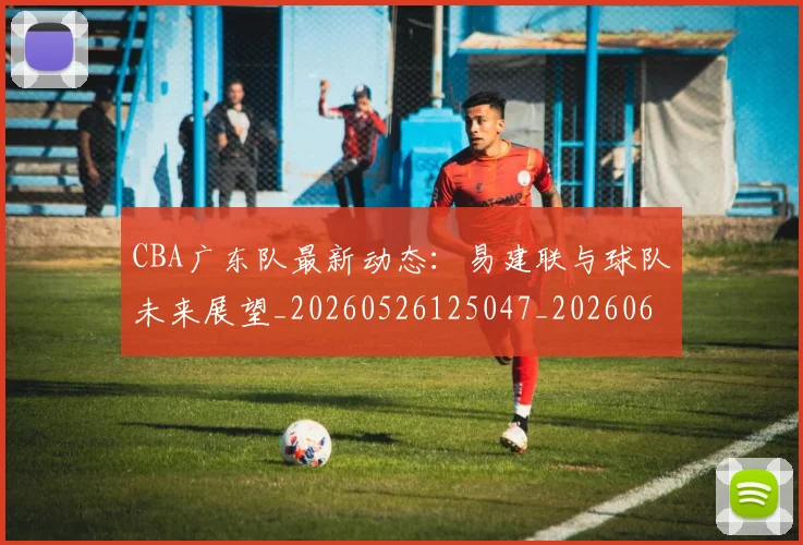 CBA广东队最新动态:易建联与球队未来展望_20260526125047_20260606165217