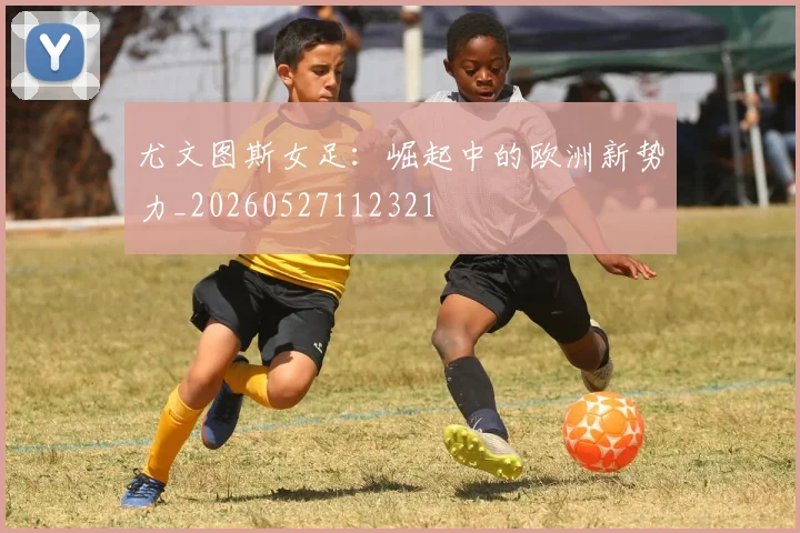 尤文图斯女足:崛起中的欧洲新势力_20260527112321