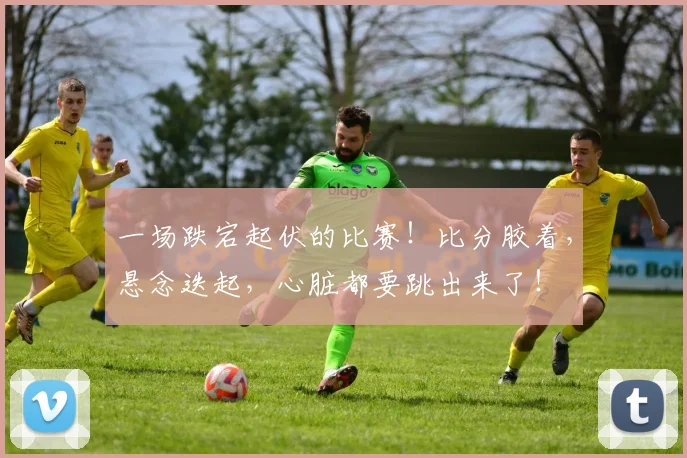 一场跌宕起伏的比赛!比分胶着,悬念迭起,心脏都要跳出来了!