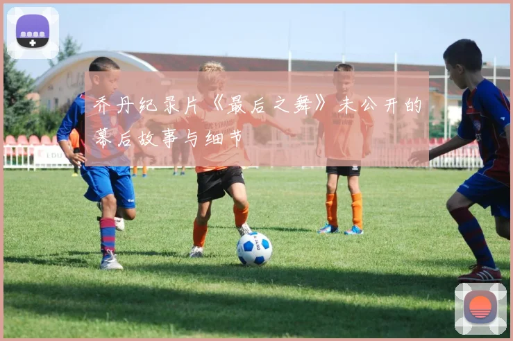 乔丹纪录片《最后之舞》未公开的幕后故事与细节