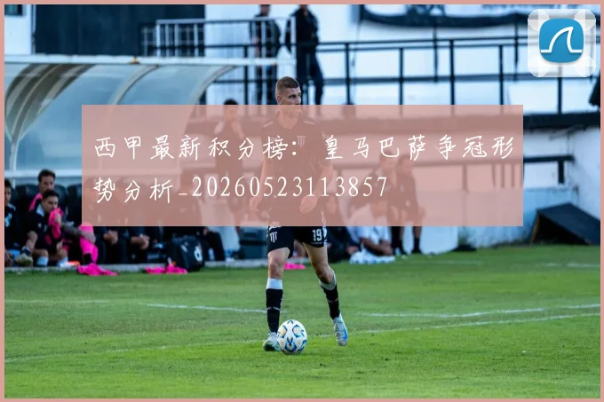 西甲最新积分榜：皇马巴萨争冠形势分析_20260523113857
