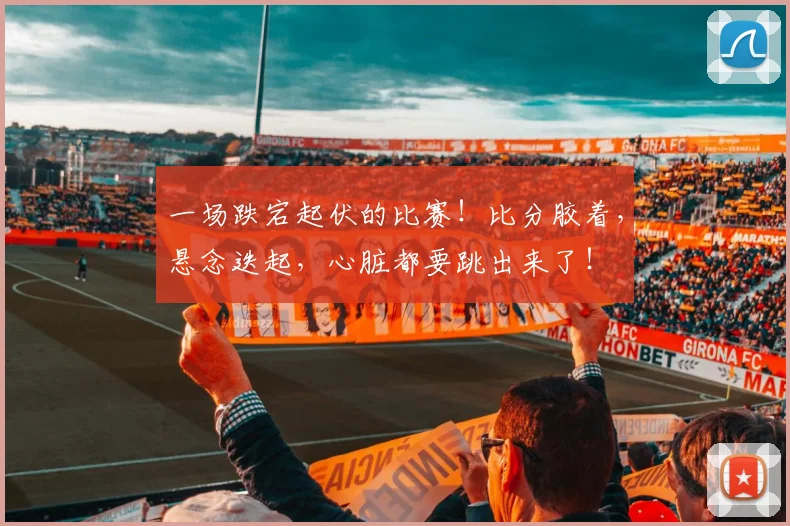 一场跌宕起伏的比赛!比分胶着,悬念迭起,心脏都要跳出来了!